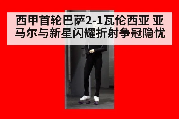 西甲首轮巴萨2-1瓦伦西亚 亚马尔与新星闪耀折射争冠隐忧