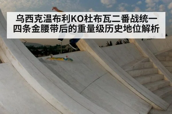 乌西克温布利KO杜布瓦二番战统一四条金腰带后的重量级历史地位解析